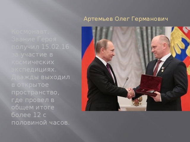 Артемьев Олег Германович   Космонавт. Звание Героя получил 15.02.16 за участие в космических экспедициях. Дважды выходил в открытое пространство, где провел в общем итоге более 12 с половиной часов. 
