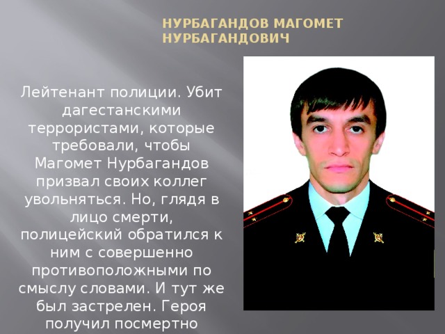 Нурбагандов Магомет Нурбагандович Лейтенант полиции. Убит дагестанскими террористами, которые требовали, чтобы Магомет Нурбагандов призвал своих коллег увольняться. Но, глядя в лицо смерти, полицейский обратился к ним с совершенно противоположными по смыслу словами. И тут же был застрелен. Героя получил посмертно 21.09.16.   