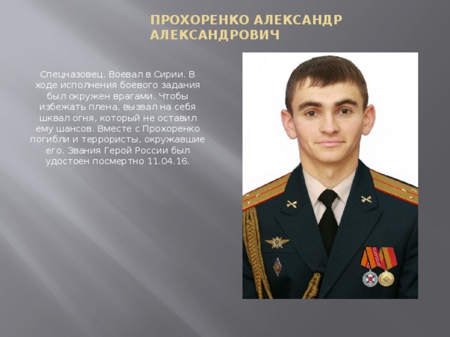 Прохоренко Александр Александрович Спецназовец. Воевал в Сирии. В ходе исполнения боевого задания был окружен врагами. Чтобы избежать плена, вызвал на себя шквал огня, который не оставил ему шансов. Вместе с Прохоренко погибли и террористы, окружавшие его. Звания Герой России был удостоен посмертно 11.04.16.   