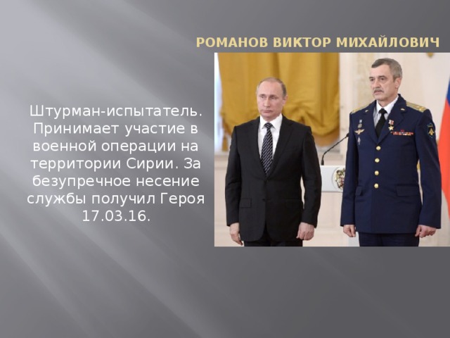Романов Виктор Михайлович Штурман-испытатель. Принимает участие в военной операции на территории Сирии. За безупречное несение службы получил Героя 17.03.16.   