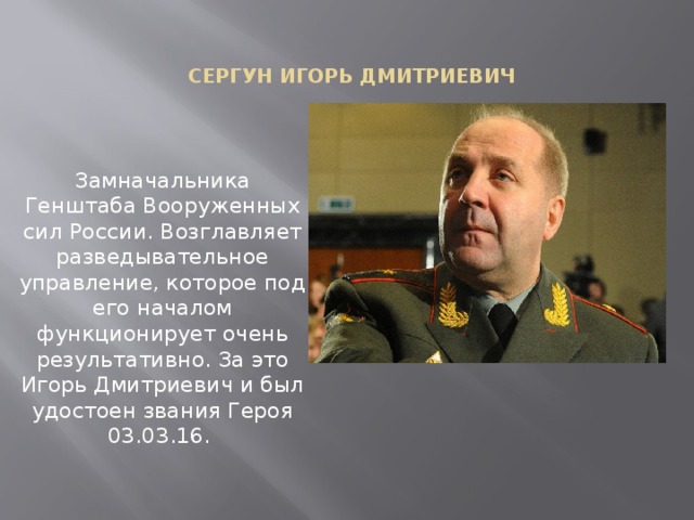 Сергун Игорь Дмитриевич Замначальника Генштаба Вооруженных сил России. Возглавляет разведывательное управление, которое под его началом функционирует очень результативно. За это Игорь Дмитриевич и был удостоен звания Героя 03.03.16.    