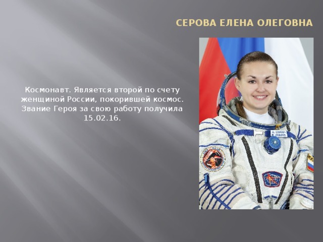 Серова Елена Олеговна Космонавт. Является второй по счету женщиной России, покорившей космос. Звание Героя за свою работу получила 15.02.16.   