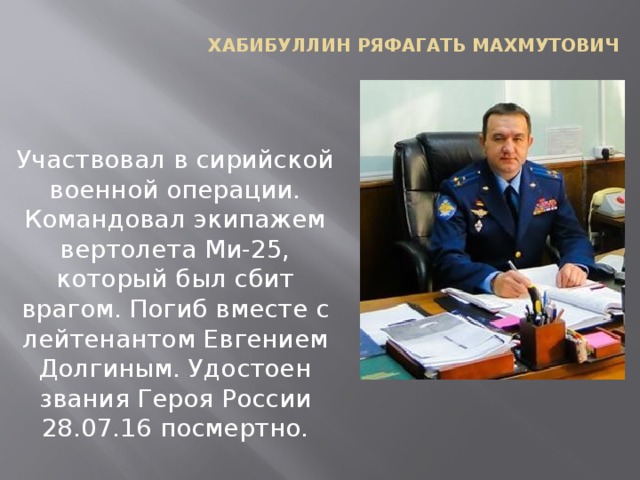 Хабибуллин Ряфагать Махмутович Участвовал в сирийской военной операции. Командовал экипажем вертолета Ми-25, который был сбит врагом. Погиб вместе с лейтенантом Евгением Долгиным. Удостоен звания Героя России 28.07.16 посмертно.   
