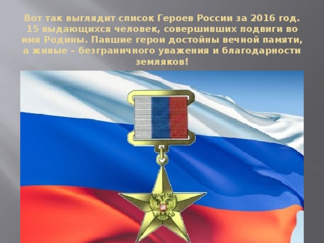 Вот так выглядит список Героев России за 2016 год. 15 выдающихся человек, совершивших подвиги во имя Родины. Павшие герои достойны вечной памяти, а живые – безграничного уважения и благодарности земляков! 