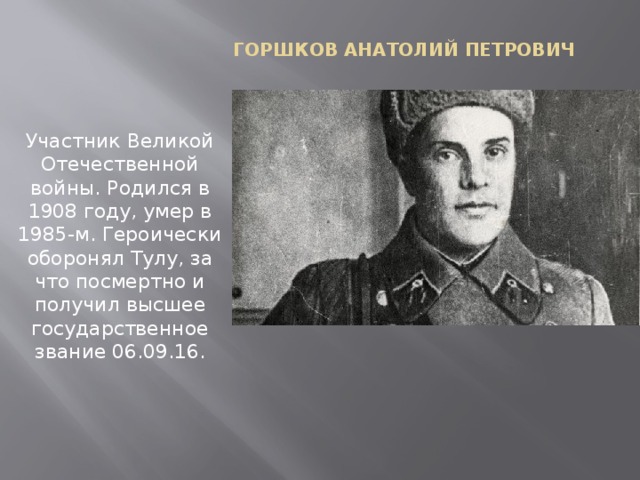 Горшков Анатолий Петрович Участник Великой Отечественной войны. Родился в 1908 году, умер в 1985-м. Героически оборонял Тулу, за что посмертно и получил высшее государственное звание 06.09.16.   