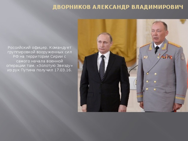 Дворников Александр Владимирович   Российский офицер. Командует группировкой вооруженных сил РФ на территории Сирии с самого начала военной операции там. «Золотую Звезду» из рук Путина получил 17.03.16.   