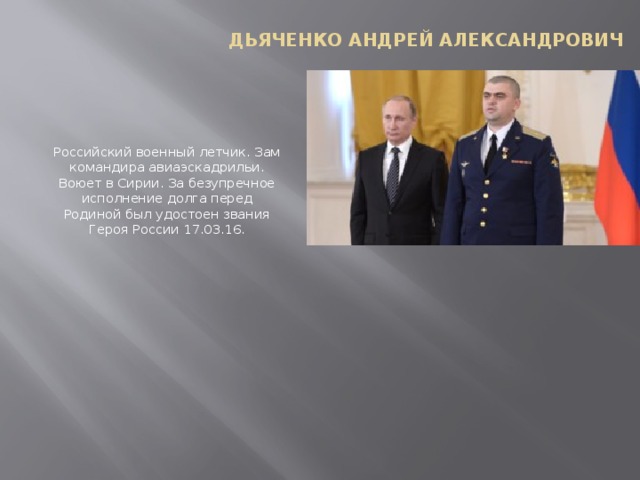 Дьяченко Андрей Александрович Российский военный летчик. Зам командира авиаэскадрильи. Воюет в Сирии. За безупречное исполнение долга перед Родиной был удостоен звания Героя России 17.03.16.   