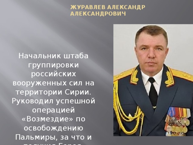Журавлев Александр Александрович Начальник штаба группировки российских вооруженных сил на территории Сирии. Руководил успешной операцией «Возмездие» по освобождению Пальмиры, за что и получил Героя. 