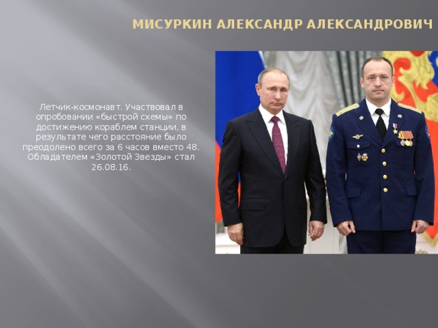 Мисуркин Александр Александрович Летчик-космонавт. Участвовал в опробовании «быстрой схемы» по достижению кораблем станции, в результате чего расстояние было преодолено всего за 6 часов вместо 48. Обладателем «Золотой Звезды» стал 26.08.16.   
