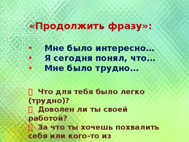 «Продолжить фразу»:   Мне было интересно…  Я сегодня понял, что…  Мне было трудно…   Что для тебя было легко (трудно)?   Доволен ли ты своей работой?   За что ты хочешь похвалить себя или кого-то из одноклассников? 
