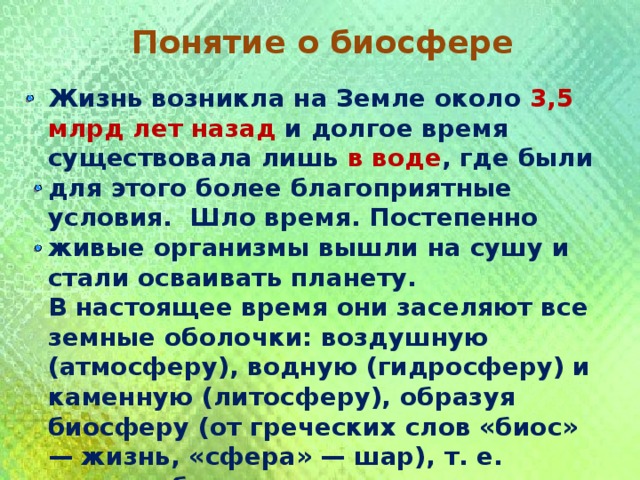 Понятие о биосфере Жизнь возникла на Земле около 3,5 млрд лет назад и долгое время существовала лишь в воде , где были для этого более благоприятные условия. Шло время. Постепенно живые организмы вышли на сушу и стали осваивать планету. В настоящее время они заселяют все земные оболочки: воздушную (атмосферу), водную (гидросферу) и каменную (литосферу), образуя биосферу (от греческих слов «биос» — жизнь, «сфера» — шар), т. е. живую оболочку. 