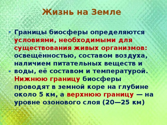  Жизнь на Земле  Границы биосферы определяются условиями, необходимыми для существования живых организмов: освещённостью, составом воздуха, наличием питательных веществ и воды, её составом и температурой. Нижнюю границу биосферы проводят в земной коре на глубине около 5 км, а верхнюю границу — на уровне озонового слоя (20—25 км) 