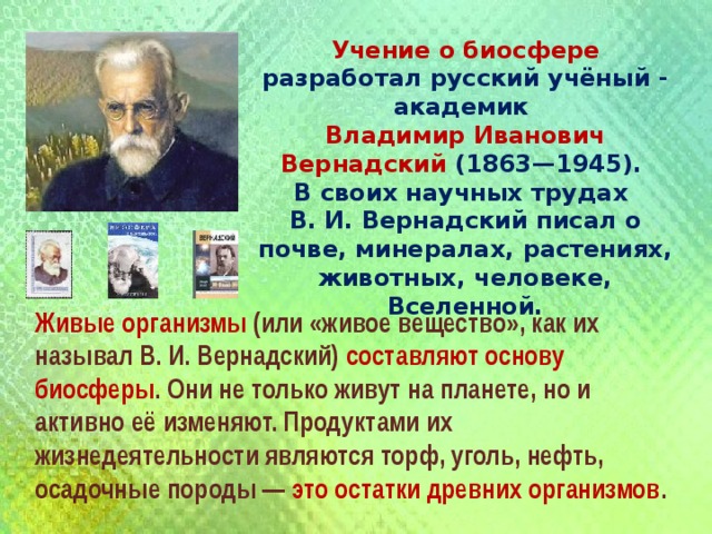 Учение о биосфере разработал русский учёный - академик Владимир Иванович Вернадский (1863—1945). В своих научных трудах В. И. Вернадский писал о почве, минералах, растениях, животных, человеке, Вселенной. Живые организмы (или «живое вещество», как их называл В. И. Вернадский) составляют основу биосферы . Они не только живут на планете, но и активно её изменяют. Продуктами их жизнедеятельности являются торф, уголь, нефть, осадочные породы — это остатки древних организмов . 