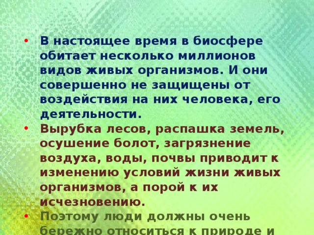 В настоящее время в биосфере обитает несколько миллионов видов живых организмов. И они совершенно не защищены от воздействия на них человека, его деятельности. Вырубка лесов, распашка земель, осушение болот, загрязнение воздуха, воды, почвы приводит к изменению условий жизни живых организмов, а порой к их исчезновению. Поэтому люди должны очень бережно относиться к природе и рационально вести свою деятельность 