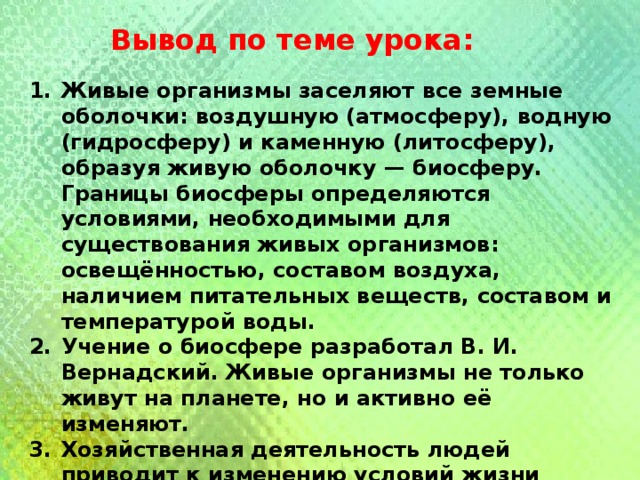 Вывод по теме урока: Живые организмы заселяют все земные оболочки: воздушную (атмосферу), водную (гидросферу) и каменную (литосферу), образуя живую оболочку — биосферу. Границы биосферы определяются условиями, необходимыми для существования живых организмов: освещённостью, составом воздуха, наличием питательных веществ, составом и температурой воды. Учение о биосфере разработал В. И. Вернадский. Живые организмы не только живут на планете, но и активно её изменяют. Хозяйственная деятельность людей приводит к изменению условий жизни организмов, а порой и к их исчезновению. Люди должны бережно относиться к природе и разумно вести свою деятельность. 