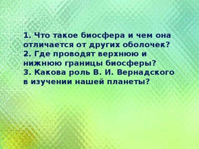 1. Что такое биосфера и чем она отличается от других оболочек? 2. Где проводят верхнюю и нижнюю границы биосферы? 3. Какова роль В. И. Вернадского в изучении нашей планеты? 