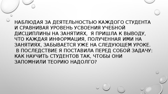 Наблюдая за деятельностью каждого студента и сравнивая уровень усвоения учебной дисциплины на занятиях, я пришла к выводу, что каждая информация, полученная ими на занятиях, забывается уже на следующем уроке.  В последствие я поставила перед собой задачу: как научить студентов так, чтобы они запомнили теорию надолго?    