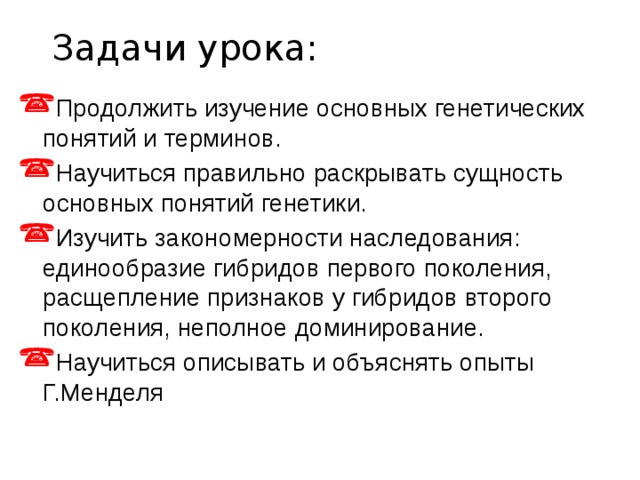 Задачи урока: Продолжить изучение основных генетических понятий и терминов. Научиться правильно раскрывать сущность основных понятий генетики. Изучить закономерности наследования: единообразие гибридов первого поколения, расщепление признаков у гибридов второго поколения, неполное доминирование. Научиться описывать и объяснять опыты Г.Менделя 