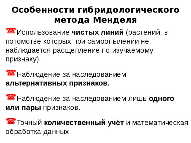 Особенности гибридологического метода Менделя Использование чистых линий (растений, в потомстве которых при самоопылении не наблюдается расщепление по изучаемому признаку). Наблюдение за наследованием альтернативных признаков. Наблюдение за наследованием лишь одного или пары признаков . Точный количественный учёт и математическая обработка данных. 