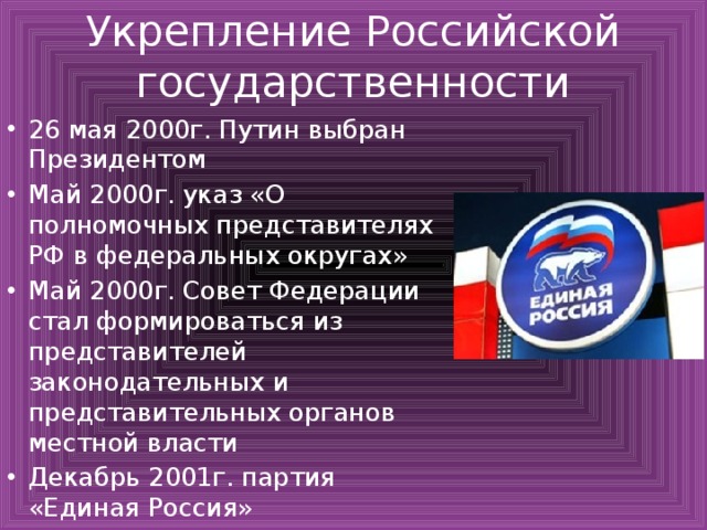 Укрепление Российской государственности 26 мая 2000г. Путин выбран Президентом Май 2000г. указ «О полномочных представителях РФ в федеральных округах» Май 2000г. Совет Федерации стал формироваться из представителей законодательных и представительных органов местной власти Декабрь 2001г. партия «Единая Россия» 