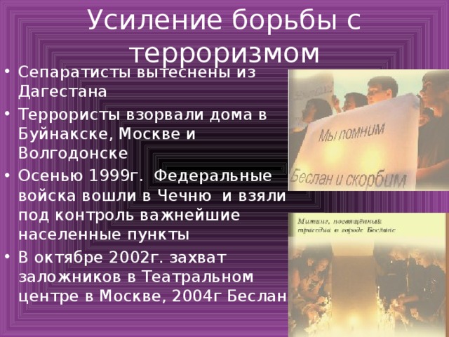 Усиление борьбы с терроризмом Сепаратисты вытеснены из Дагестана Террористы взорвали дома в Буйнакске, Москве и Волгодонске Осенью 1999г. Федеральные войска вошли в Чечню и взяли под контроль важнейшие населенные пункты В октябре 2002г. захват заложников в Театральном центре в Москве, 2004г Беслан 