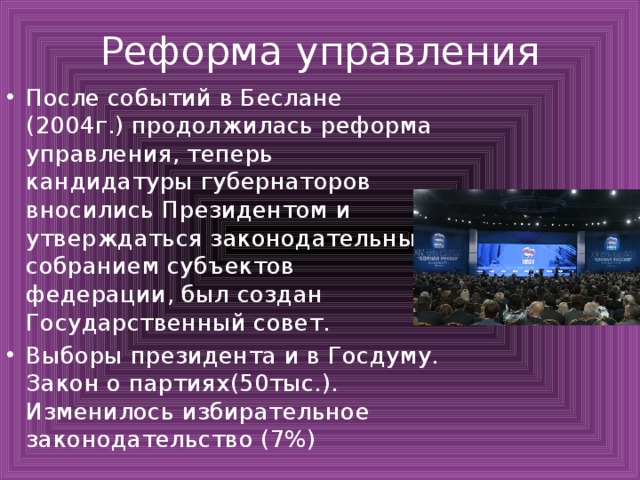 Реформа управления После событий в Беслане (2004г.) продолжилась реформа управления, теперь кандидатуры губернаторов вносились Президентом и утверждаться законодательным собранием субъектов федерации, был создан Государственный совет. Выборы президента и в Госдуму. Закон о партиях(50тыс.). Изменилось избирательное законодательство (7%) 