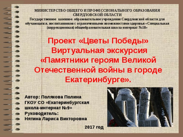 МИНИСТЕРСТВО ОБЩЕГО И ПРОФЕССИОНАЛЬНОГО ОБРАЗОВАНИЯ СВЕРДЛОВСКОЙ ОБЛАСТИ Государственное казенное образовательное учреждение Свердловской области для обучающихся, воспитанников с ограниченными возможностями здоровья «Специальная (коррекционная) общеобразовательная школа-интернат №18» Проект «Цветы Победы»  Виртуальная экскурсия «Памятники героям Великой Отечественной войны в городе Екатеринбурге». Автор: Полякова Полина ГКОУ СО «Екатеринбургская школа-интернат №9» Руководитель: Нятина Лариса Викторовна 2017 год 