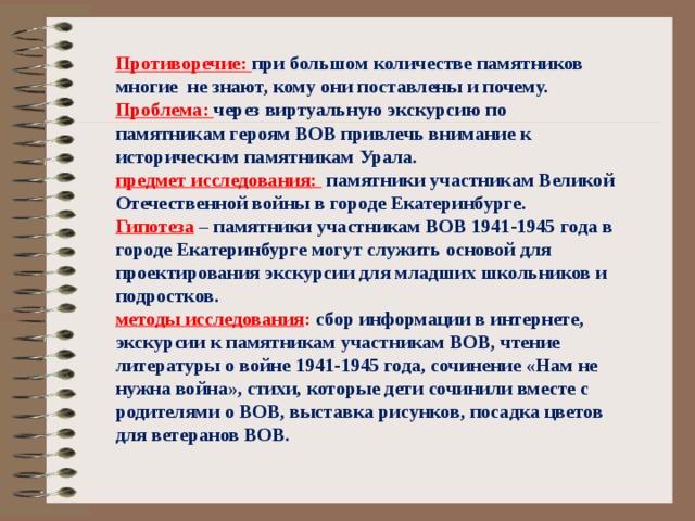 Противоречие: при большом количестве памятников многие не знают, кому они поставлены и почему. Проблема: через виртуальную экскурсию по памятникам героям ВОВ привлечь внимание к историческим памятникам Урала. предмет исследования: памятники участникам Великой Отечественной войны в городе Екатеринбурге. Гипотеза  – памятники участникам ВОВ 1941-1945 года в городе Екатеринбурге могут служить основой для проектирования экскурсии для младших школьников и подростков. методы исследования : сбор информации в интернете, экскурсии к памятникам участникам ВОВ, чтение литературы о войне 1941-1945 года, сочинение «Нам не нужна война», стихи, которые дети сочинили вместе с родителями о ВОВ, выставка рисунков, посадка цветов для ветеранов ВОВ.  