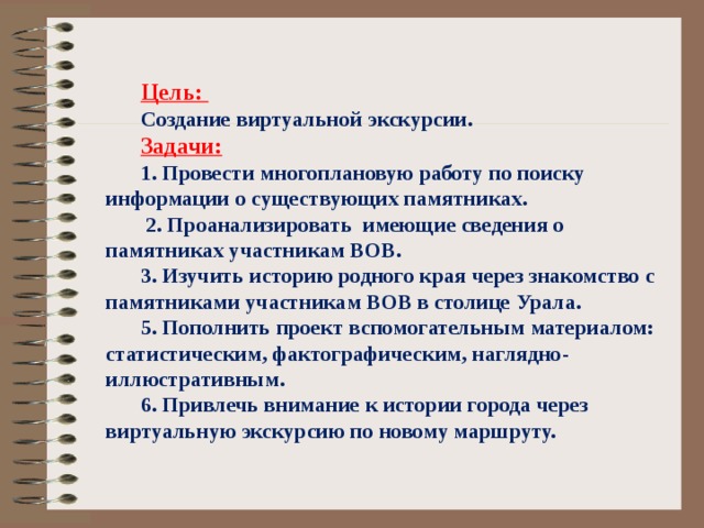 Цель: Создание виртуальной экскурсии. Задачи: 1. Провести многоплановую работу по поиску информации о существующих памятниках.  2. Проанализировать имеющие сведения о памятниках участникам ВОВ. 3. Изучить историю родного края через знакомство с памятниками участникам ВОВ в столице Урала. 5. Пополнить проект вспомогательным материалом: статистическим, фактографическим, наглядно-иллюстративным. 6. Привлечь внимание к истории города через виртуальную экскурсию по новому маршруту. 