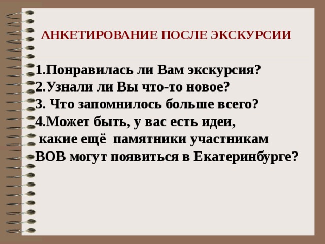 АНКЕТИРОВАНИЕ ПОСЛЕ ЭКСКУРСИИ 1.Понравилась ли Вам экскурсия? 2.Узнали ли Вы что-то новое? 3. Что запомнилось больше всего? 4.Может быть, у вас есть идеи,  какие ещё памятники участникам ВОВ могут появиться в Екатеринбурге?  