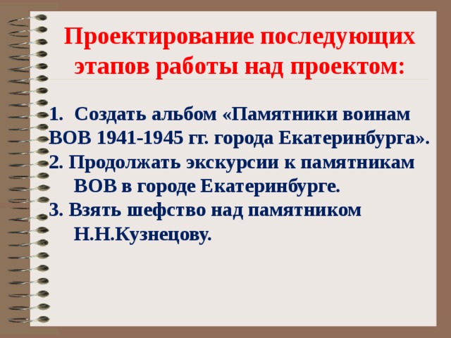  Проектирование последующих  этапов работы над проектом:  Создать альбом «Памятники воинам ВОВ 1941-1945 гг. города Екатеринбурга». 2. Продолжать экскурсии к памятникам ВОВ в городе Екатеринбурге. 3. Взять шефство над памятником Н.Н.Кузнецову.  