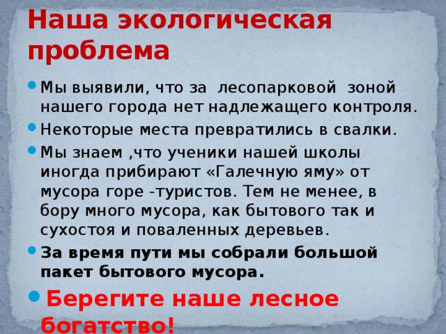 Наша экологическая проблема Мы выявили, что за лесопарковой зоной нашего города нет надлежащего контроля. Некоторые места превратились в свалки. Мы знаем ,что ученики нашей школы иногда прибирают «Галечную яму» от мусора горе -туристов. Тем не менее, в бору много мусора, как бытового так и сухостоя и поваленных деревьев. За время пути мы собрали большой пакет бытового мусора. Берегите наше лесное богатство! 