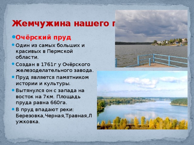 Жемчужина нашего города Очёрский пруд Один из самых больших и красивых в Пермской области. Создан в 1761г у Очёрского железоделательного завода. Пруд является памятником истории и культуры. Вытянулся он с запада на восток на 7км. Площадь пруда равна 660га. В пруд впадают реки: Березовка,Черная,Травная,Лужковка. 
