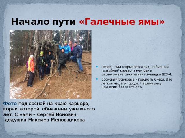 Начало пути «Галечные ямы» Перед нами открывается вид на бывший гравийный карьер, в нем была расположена спортивная площадка ДСУ-4. Сосновый бор-краса и гордость Очёра. Это легкие нашего города. Нашему лесу немногим более ста лет. Фото под сосной на краю карьера, корни которой обнажены уже много лет. С нами – Сергей Ионович,  дедушка Максима Меновщикова 