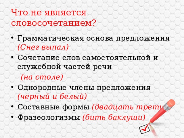 Что не является словосочетанием? Грамматическая основа предложения (Снег выпал) Сочетание слов самостоятельной и служебной частей речи  (на столе) Однородные члены предложения (черный и белый) Составные формы (двадцать третий) Фразеологизмы (бить баклуши) 