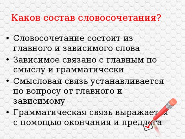 Каков состав словосочетания? Словосочетание состоит из главного и зависимого слова Зависимое связано с главным по смыслу и грамматически Смысловая связь устанавливается по вопросу от главного к зависимому Грамматическая связь выражается с помощью окончания и предлога 