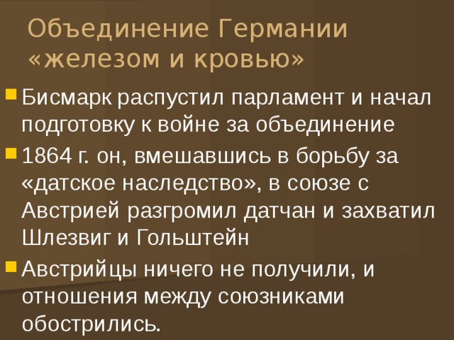 Объединение Германии «железом и кровью» Бисмарк распустил парламент и начал подготовку к войне за объединение 1864 г. он, вмешавшись в борьбу за «датское наследство», в союзе с Австрией разгромил датчан и захватил Шлезвиг и Гольштейн Австрийцы ничего не получили, и отношения между союзниками обострились. 