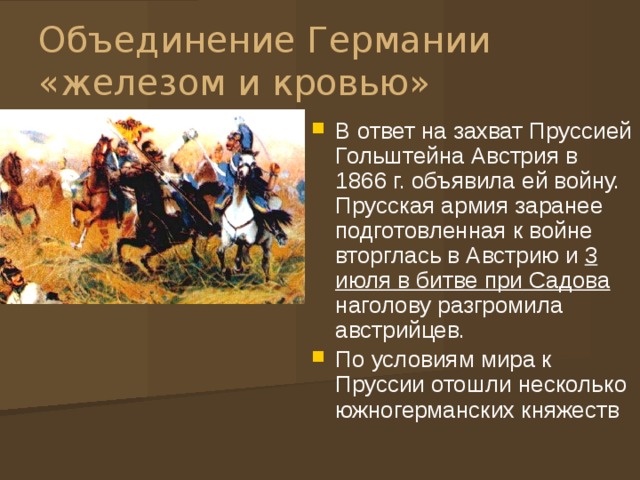 Объединение Германии «железом и кровью» В ответ на захват Пруссией Гольштейна Австрия в 1866 г. объявила ей войну. Прусская армия заранее подготовленная к войне вторглась в Австрию и 3 июля в битве при Садова наголову разгромила австрийцев. По условиям мира к Пруссии отошли несколько южногерманских княжеств 