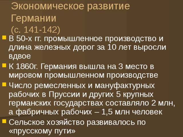Экономическое развитие Германии  (с. 141-142) В 50-х гг. промышленное производство и длина железных дорог за 10 лет выросли вдвое К 1860г. Германия вышла на 3 место в мировом промышленном производстве Число ремесленных и мануфактурных рабочих в Пруссии и других 5 крупных германских государствах составляло 2 млн, а фабричных рабочих – 1,5 млн человек Сельское хозяйство развивалось по «прусскому пути» 