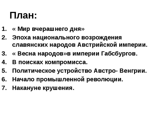 План: « Мир вчерашнего дня» Эпоха национального возрождения славянских народов Австрийской империи. « Весна народов»в империи Габсбургов. В поисках компромисса. Политическое устройство Австро- Венгрии. Начало промышленной революции. Накануне крушения. 