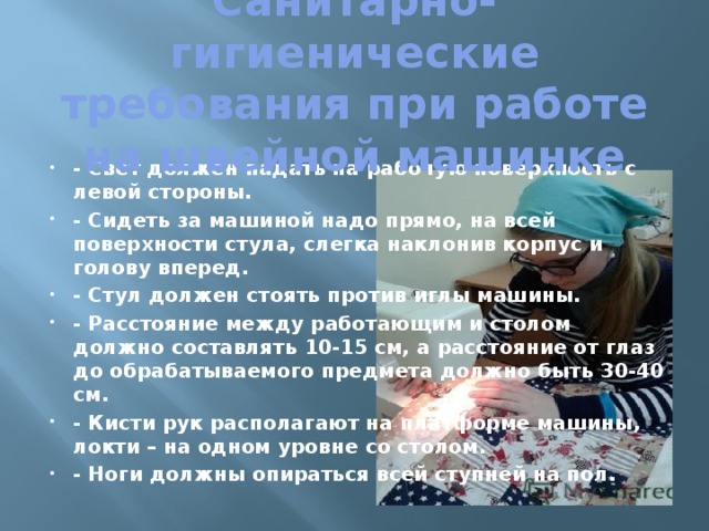 Санитарно-гигиенические требования при работе на швейной машинке   - Свет должен падать на рабочую поверхность с левой стороны. - Сидеть за машиной надо прямо, на всей поверхности стула, слегка наклонив корпус и голову вперед. - Стул должен стоять против иглы машины. - Расстояние между работающим и столом должно составлять 10-15 см, а расстояние от глаз до обрабатываемого предмета должно быть 30-40 см. - Кисти рук располагают на платформе машины, локти – на одном уровне со столом. - Ноги должны опираться всей ступней на пол. 