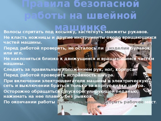 Правила безопасной работы на швейной машинке  Волосы спрятать под косынку, застегнуть манжеты рукавов.  Не класть ножницы и другие инструменты около вращающихся частей машины.  Перед работой проверять, не осталось ли в изделии булавок или игл.  Не наклоняться близко к движущимся и вращающимся частям машины.  Следить за правильным положением рук, ног, корпуса.  Перед работой проверить исправность шнура.  При включении электродвигателя машины в электрическую сеть и выключении браться только за корпус вилки шнура.  Осторожно обращаться с пускорегулирующей педалью, нажимать на нее плавно, без рывков.  По окончании работы выключить машину, убрать рабочее мест о 