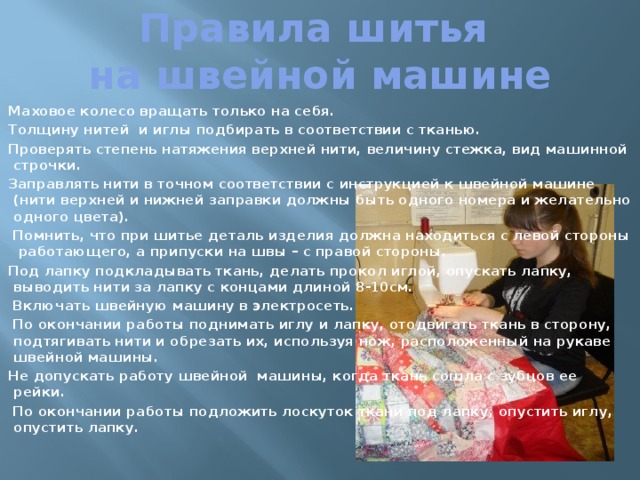 Правила шитья  на швейной машине Маховое колесо вращать только на себя. Толщину нитей  и иглы подбирать в соответствии с тканью. Проверять степень натяжения верхней нити, величину стежка, вид машинной строчки. Заправлять нити в точном соответствии с инструкцией к швейной машине (нити верхней и нижней заправки должны быть одного номера и желательно одного цвета).  Помнить, что при шитье деталь изделия должна находиться с левой стороны  работающего, а припуски на швы – с правой стороны. Под лапку подкладывать ткань, делать прокол иглой, опускать лапку, выводить нити за лапку с концами длиной 8-10см.  Включать швейную машину в электросеть.  По окончании работы поднимать иглу и лапку, отодвигать ткань в сторону, подтягивать нити и обрезать их, используя нож, расположенный на рукаве швейной машины. Не допускать работу швейной  машины, когда ткань сошла с зубцов ее рейки.  По окончании работы подложить лоскуток ткани под лапку, опустить иглу, опустить лапку. 
