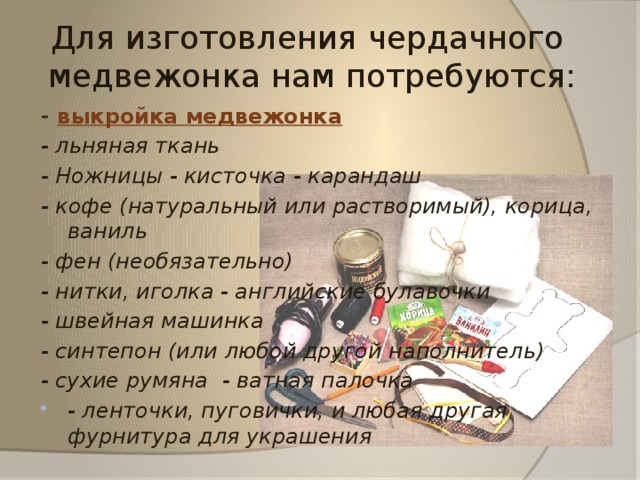 Для изготовления чердачного  медвежонка нам потребуются: -  выкройка медвежонка - льняная ткань - Ножницы - кисточка - карандаш - кофе (натуральный или растворимый), корица, ваниль - фен (необязательно) - нитки, иголка - английские булавочки - швейная машинка - синтепон (или любой другой наполнитель) - сухие румяна  - ватная палочка - ленточки, пуговички, и любая другая фурнитура для украшения 
