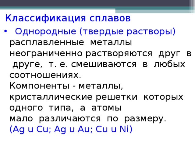 Классификация сплавов  Однородные (твердые растворы) расплавленные металлы неограниченно растворяются друг в друге, т. е. смешиваются в любых соотношениях.  Компоненты - металлы, кристаллические решетки которых одного типа, а атомы  мало различаются по размеру.  ( Ag u Cu; Ag u Au; Cu u Ni )   