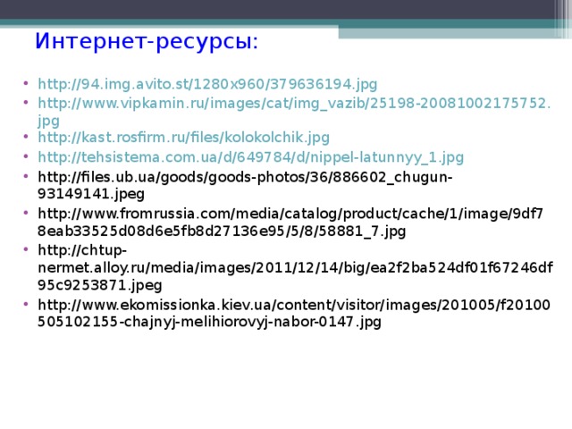Интернет-ресурсы: http://94.img.avito.st/1280x960/379636194.jpg http://www.vipkamin.ru/images/cat/img_vazib/25198-20081002175752.jpg http://kast.rosfirm.ru/files/kolokolchik.jpg http://tehsistema.com.ua/d/649784/d/nippel-latunnyy_1.jpg http://files.ub.ua/goods/goods-photos/36/886602_chugun-93149141.jpeg http://www.fromrussia.com/media/catalog/product/cache/1/image/9df78eab33525d08d6e5fb8d27136e95/5/8/58881_7.jpg http://chtup-nermet.alloy.ru/media/images/2011/12/14/big/ea2f2ba524df01f67246df95c9253871.jpeg http://www.ekomissionka.kiev.ua/content/visitor/images/201005/f20100505102155-chajnyj-melihiorovyj-nabor-0147.jpg   