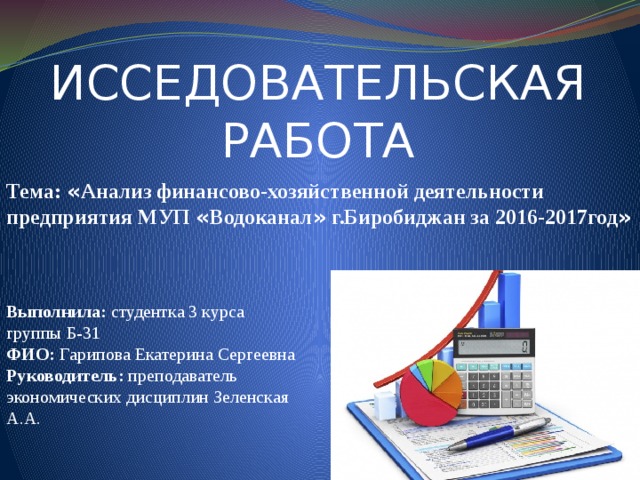 ИССЕДОВАТЕЛЬСКАЯ РАБОТА Тема: « Анализ финансово-хозяйственной деятельности предприятия МУП « Водоканал » г.Биробиджан за 2016-2017год » Выполнила: студентка 3 курса группы Б-31 ФИО: Гарипова Екатерина Сергеевна Руководитель: преподаватель экономических дисциплин Зеленская А.А. 