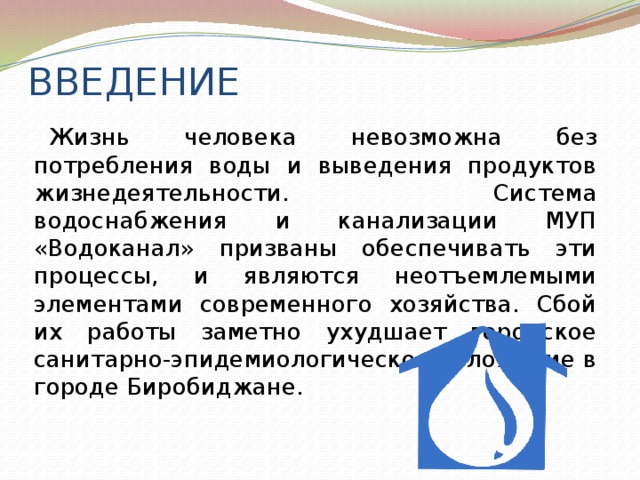 ВВЕДЕНИЕ Жизнь человека невозможна без потребления воды и выведения продуктов жизнедеятельности. Система водоснабжения и канализации МУП «Водоканал» призваны обеспечивать эти процессы, и являются неотъемлемыми элементами современного хозяйства. Сбой их работы заметно ухудшает городское санитарно-эпидемиологическое положение в городе Биробиджане. 