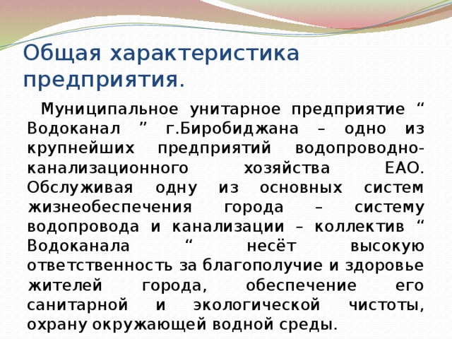 Общая характеристика предприятия. Муниципальное унитарное предприятие “ Водоканал ” г.Биробиджана – одно из крупнейших предприятий водопроводно-канализационного хозяйства ЕАО. Обслуживая одну из основных систем жизнеобеспечения города – систему водопровода и канализации – коллектив “ Водоканала “ несёт высокую ответственность за благополучие и здоровье жителей города, обеспечение его санитарной и экологической чистоты, охрану окружающей водной среды. 