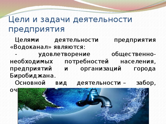 Цели и задачи деятельности предприятия Целями деятельности предприятия «Водоканал» являются: - удовлетворение общественно-необходимых потребностей населения, предприятий и организаций города Биробиджана. Основной вид деятельности – забор, очистка и распределение воды.   